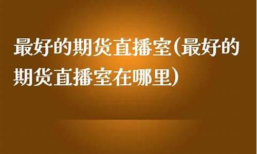 最好的期货直播室排名前十(最好的期货直播室排名前十名)_https://www.nalian8.com_创业板_第1张