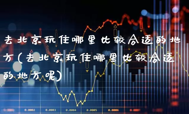 去北京玩住哪里比较合适的地方(去北京玩住哪里比较合适的地方呢)_https://www.nalian8.com_北交所_第1张