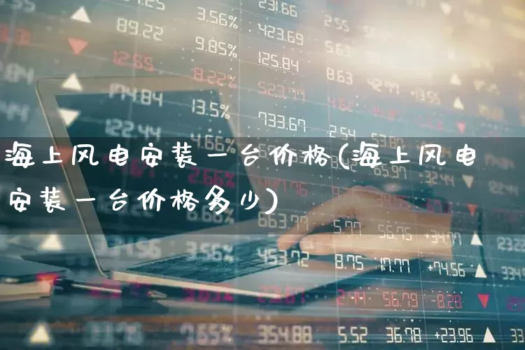 海上风电安装一台价格(海上风电安装一台价格多少)_https://www.nalian8.com_深交所_第1张