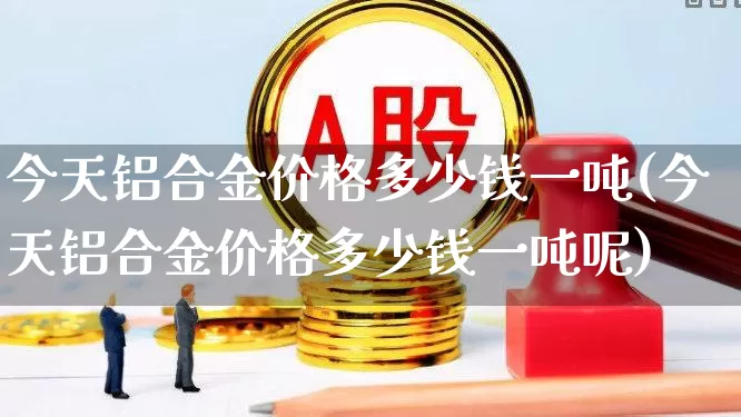 今天铝合金价格多少钱一吨(今天铝合金价格多少钱一吨呢)_https://www.nalian8.com_北交所_第1张