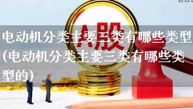 电动机分类主要三类有哪些类型(电动机分类主要三类有哪些类型的)_https://www.nalian8.com_科创板_第1张