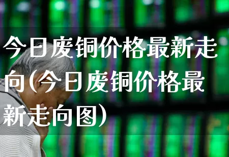 今日废铜价格最新走向(今日废铜价格最新走向图)_https://www.nalian8.com_科创板_第1张