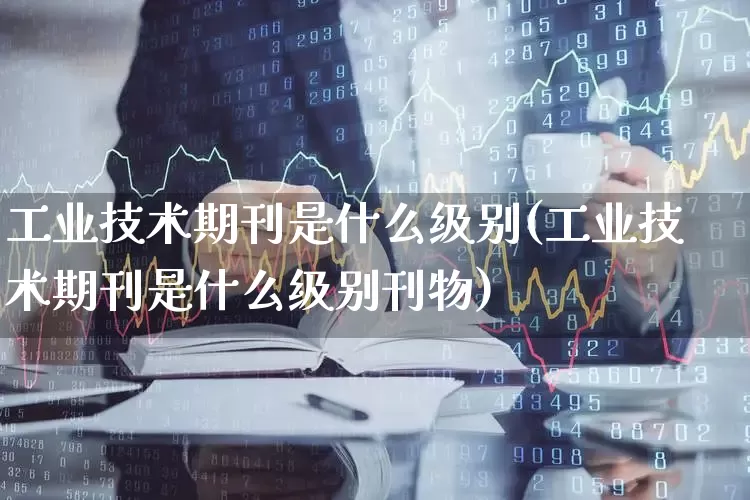 工业技术期刊是什么级别(工业技术期刊是什么级别刊物)_https://www.nalian8.com_北交所_第1张