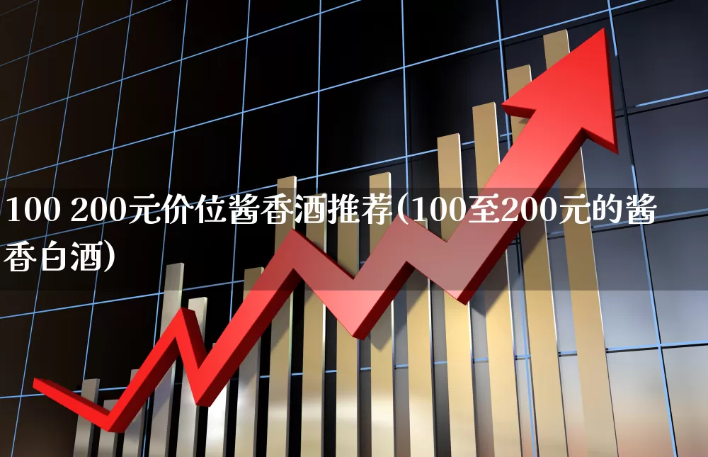 100 200元价位酱香酒推荐(100至200元的酱香白酒)_https://www.nalian8.com_科创板_第1张