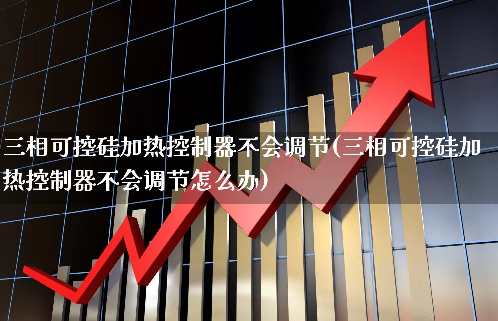 三相可控硅加热控制器不会调节(三相可控硅加热控制器不会调节怎么办)_https://www.nalian8.com_深交所_第1张