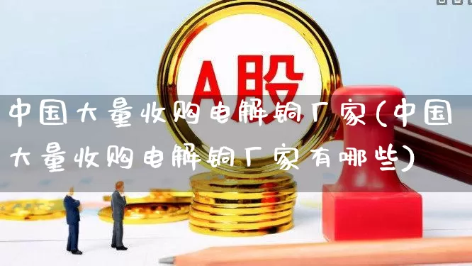 中国大量收购电解铜厂家(中国大量收购电解铜厂家有哪些)_https://www.nalian8.com_科创板_第1张