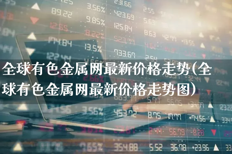 全球有色金属网最新价格走势(全球有色金属网最新价格走势图)_https://www.nalian8.com_深交所_第1张