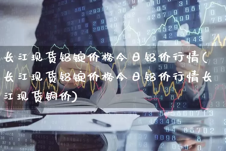 长江现货铝锭价格今日铝价行情(长江现货铝锭价格今日铝价行情长江现货铜价)_https://www.nalian8.com_深交所_第1张