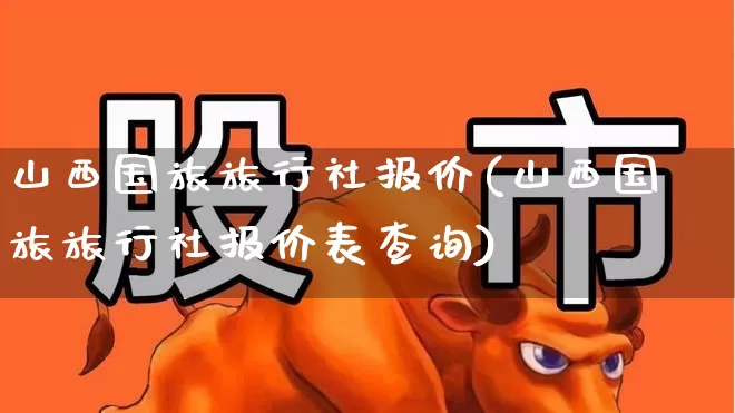 山西国旅旅行社报价(山西国旅旅行社报价表查询)_https://www.nalian8.com_北交所_第1张