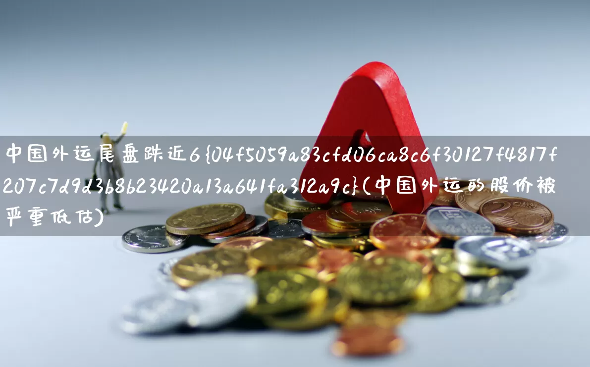 中国外运尾盘跌近6%(中国外运的股价被严重低估)_https://www.nalian8.com_北交所_第1张