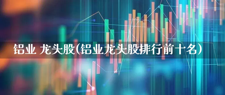 铝业 龙头股(铝业龙头股排行前十名)_https://www.nalian8.com_深交所_第1张