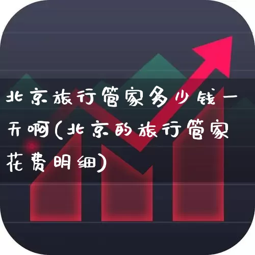 北京旅行管家多少钱一天啊(北京的旅行管家花费明细)_https://www.nalian8.com_创业板_第1张