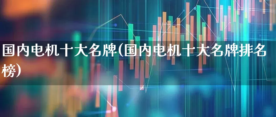 国内电机十大名牌(国内电机十大名牌排名榜)_https://www.nalian8.com_科创板_第1张