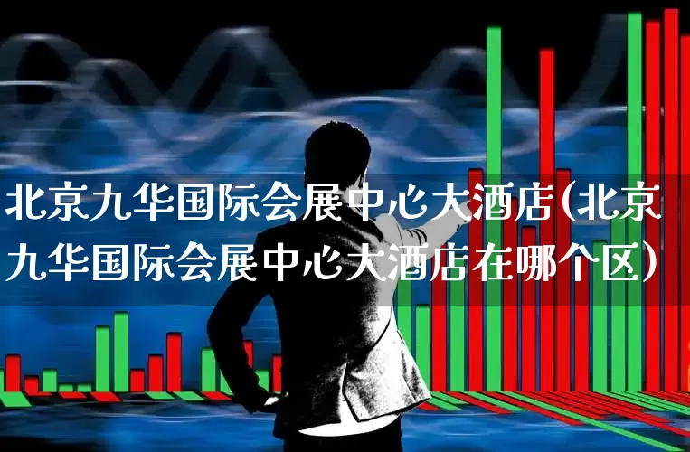 北京九华国际会展中心大酒店(北京九华国际会展中心大酒店在哪个区)_https://www.nalian8.com_科创板_第1张