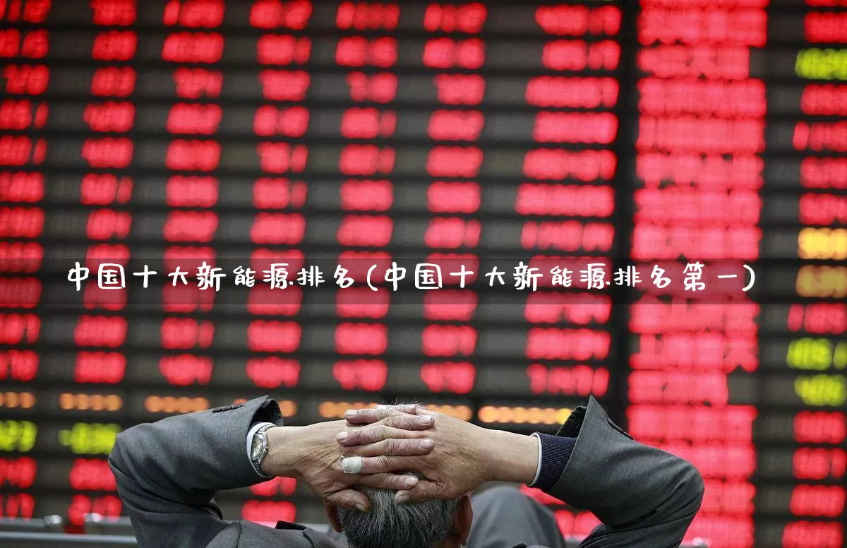 中国十大新能源排名(中国十大新能源排名第一)_https://www.nalian8.com_深交所_第1张