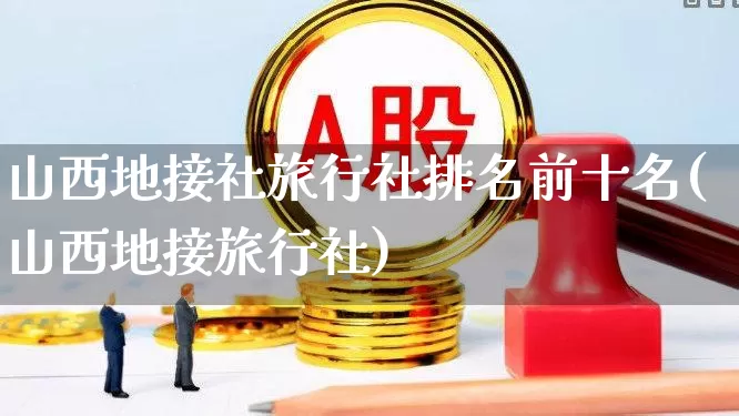 山西地接社旅行社排名前十名(山西地接旅行社)_https://www.nalian8.com_深交所_第1张