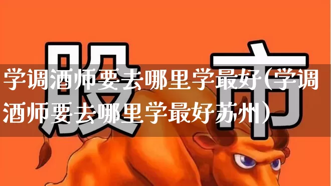 学调酒师要去哪里学最好(学调酒师要去哪里学最好苏州)_https://www.nalian8.com_上交所_第1张