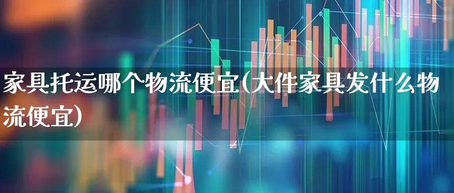 家具托运哪个物流便宜(大件家具发什么物流便宜)_https://www.nalian8.com_科创板_第1张