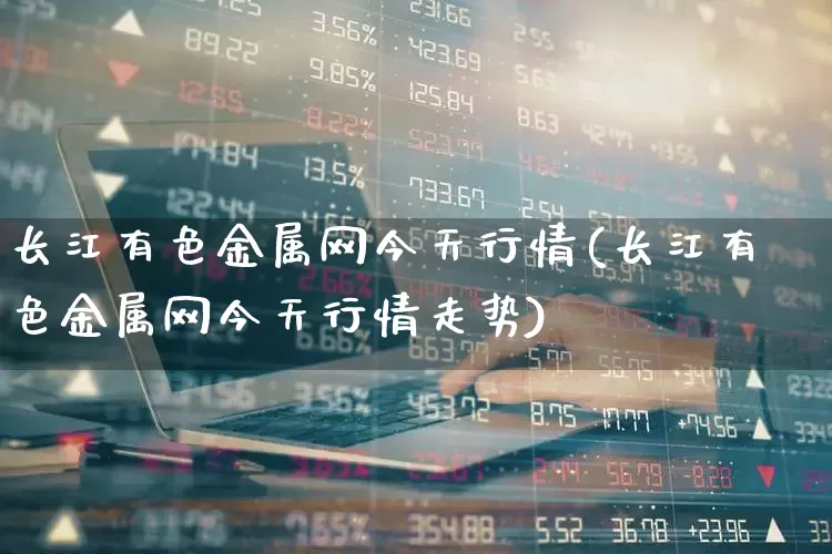 长江有色金属网今天行情(长江有色金属网今天行情走势)_https://www.nalian8.com_上交所_第1张