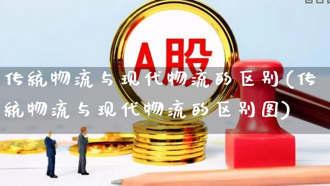 传统物流与现代物流的区别(传统物流与现代物流的区别图)_https://www.nalian8.com_科创板_第1张