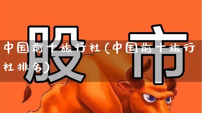 中国前十旅行社(中国前十旅行社排名)_https://www.nalian8.com_北交所_第1张