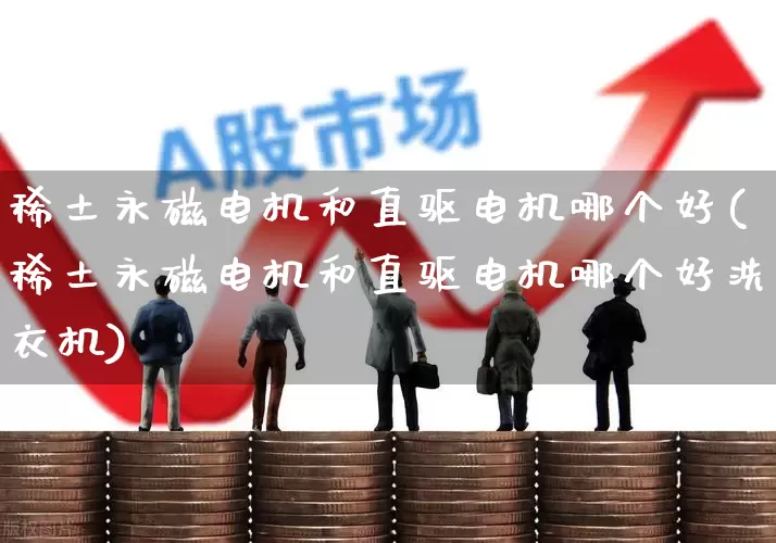 稀土永磁电机和直驱电机哪个好(稀土永磁电机和直驱电机哪个好洗衣机)_https://www.nalian8.com_创业板_第1张