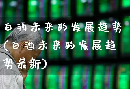 白酒未来的发展趋势(白酒未来的发展趋势最新)_https://www.nalian8.com_深交所_第1张