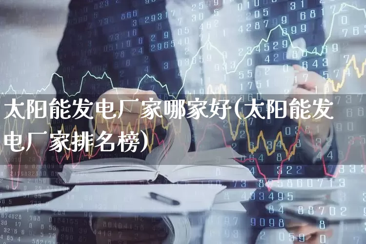 太阳能发电厂家哪家好(太阳能发电厂家排名榜)_https://www.nalian8.com_创业板_第1张