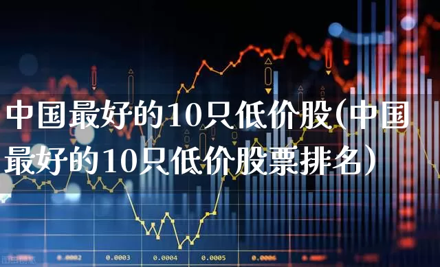 中国最好的10只低价股(中国最好的10只低价股票排名)_https://www.nalian8.com_上交所_第1张