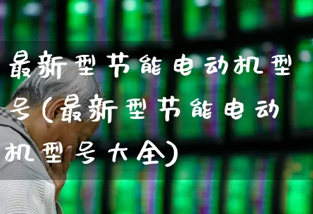 最新型节能电动机型号(最新型节能电动机型号大全)_https://www.nalian8.com_深交所_第1张