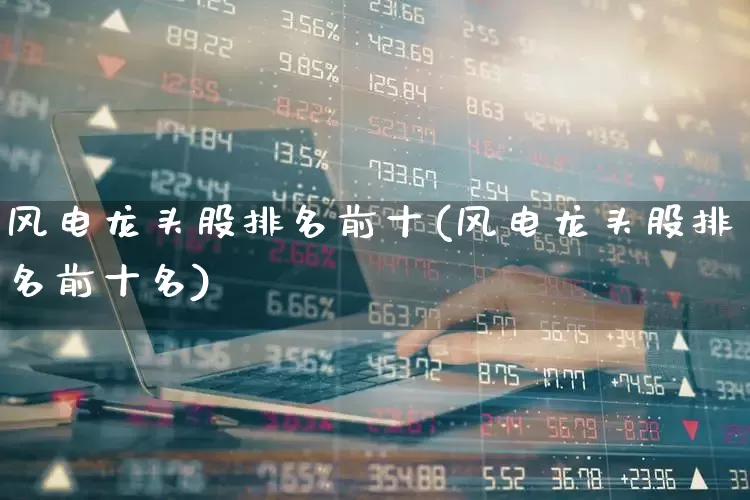 风电龙头股排名前十(风电龙头股排名前十名)_https://www.nalian8.com_北交所_第1张