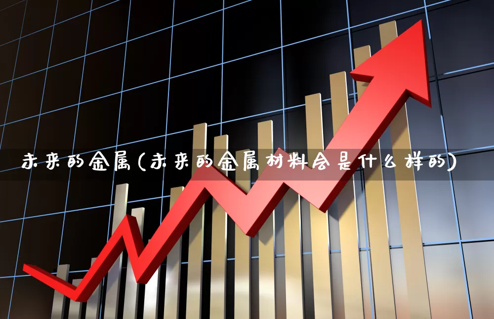 未来的金属(未来的金属材料会是什么样的)_https://www.nalian8.com_科创板_第1张