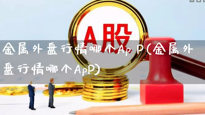 金属外盘行情哪个Ap P(金属外盘行情哪个ApP)_https://www.nalian8.com_科创板_第1张