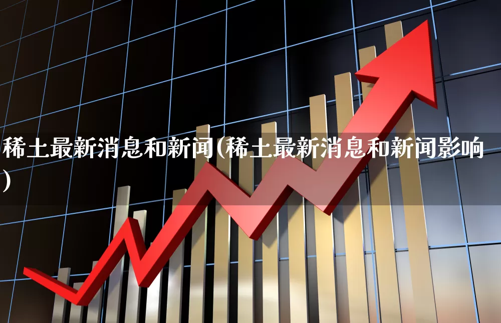 稀土最新消息和新闻(稀土最新消息和新闻影响)_https://www.nalian8.com_科创板_第1张