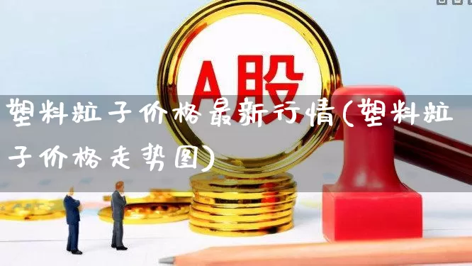 塑料粒子价格最新行情(塑料粒子价格走势图)_https://www.nalian8.com_科创板_第1张