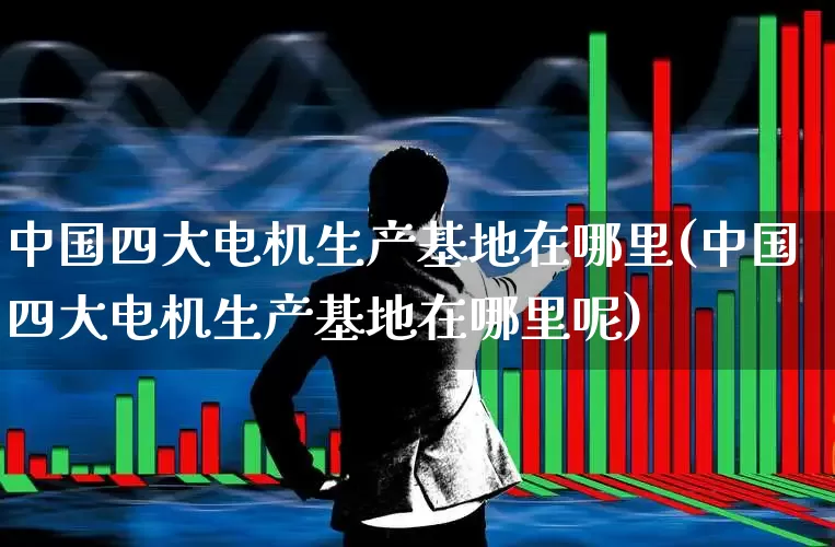 中国四大电机生产基地在哪里(中国四大电机生产基地在哪里呢)_https://www.nalian8.com_科创板_第1张