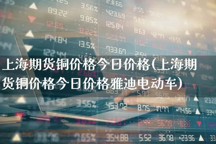 上海期货铜价格今日价格(上海期货铜价格今日价格雅迪电动车)_https://www.nalian8.com_深交所_第1张