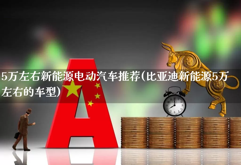 5万左右新能源电动汽车推荐(比亚迪新能源5万左右的车型)_https://www.nalian8.com_深交所_第1张