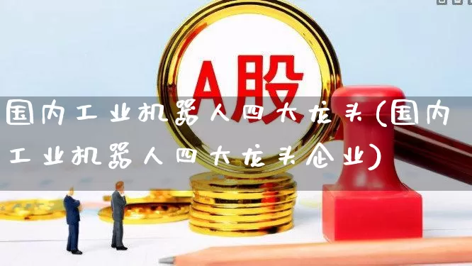 国内工业机器人四大龙头(国内工业机器人四大龙头企业)_https://www.nalian8.com_科创板_第1张