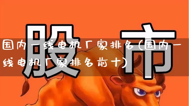 国内一线电机厂家排名(国内一线电机厂家排名前十)_https://www.nalian8.com_深交所_第1张