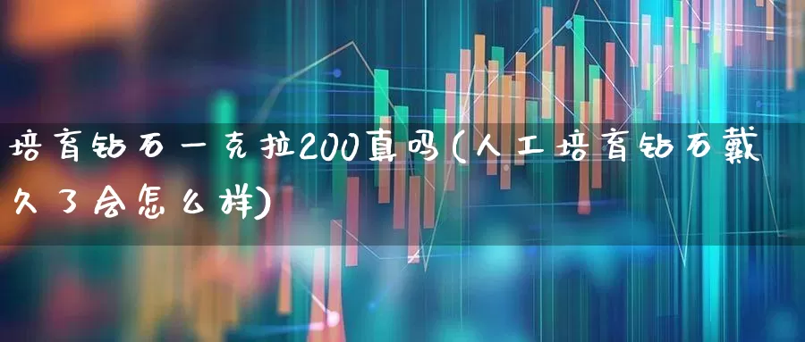培育钻石一克拉200真吗(人工培育钻石戴久了会怎么样)_https://www.nalian8.com_科创板_第1张
