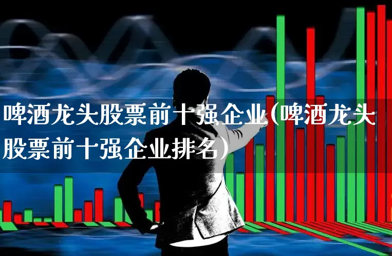 啤酒龙头股票前十强企业(啤酒龙头股票前十强企业排名)_https://www.nalian8.com_上交所_第1张