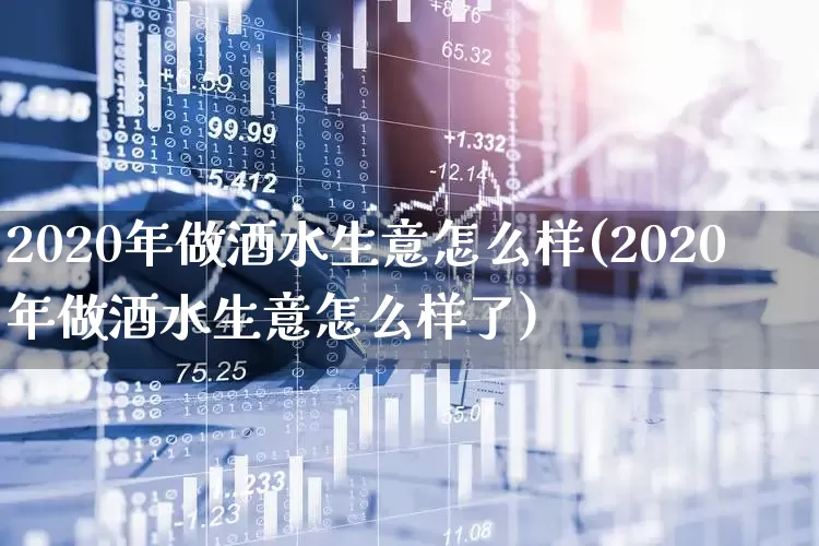 2020年做酒水生意怎么样(2020年做酒水生意怎么样了)_https://www.nalian8.com_北交所_第1张