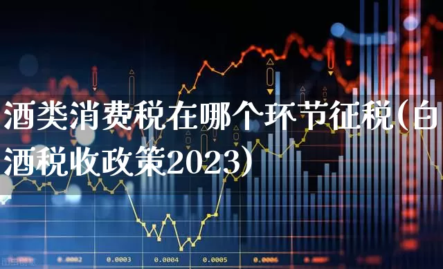 酒类消费税在哪个环节征税(白酒税收政策2023)_https://www.nalian8.com_北交所_第1张