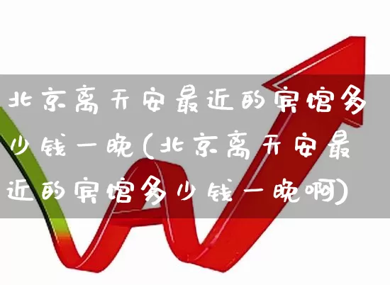 北京离天安最近的宾馆多少钱一晚(北京离天安最近的宾馆多少钱一晚啊)_https://www.nalian8.com_北交所_第1张