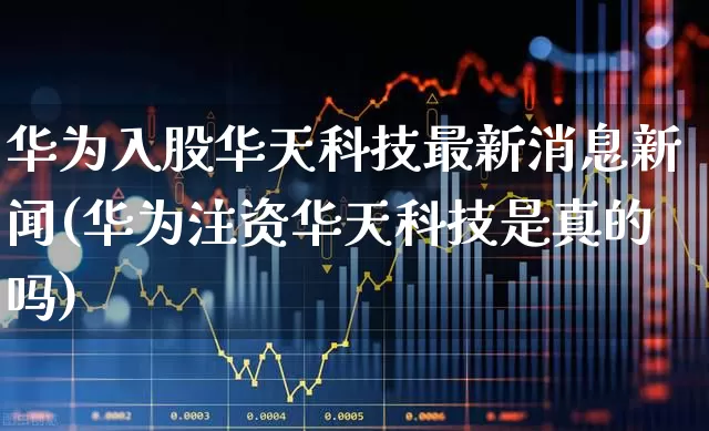 华为入股华天科技最新消息新闻(华为注资华天科技是真的吗)_https://www.nalian8.com_深交所_第1张