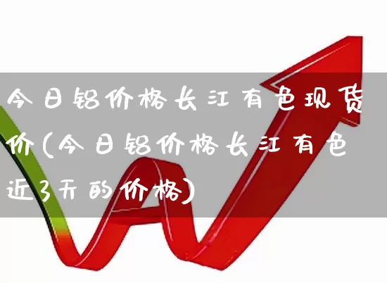 今日铝价格长江有色现货价(今日铝价格长江有色近3天的价格)_https://www.nalian8.com_深交所_第1张
