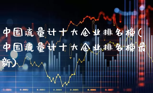 中国流量计十大企业排名榜(中国流量计十大企业排名榜最新)_https://www.nalian8.com_科创板_第1张