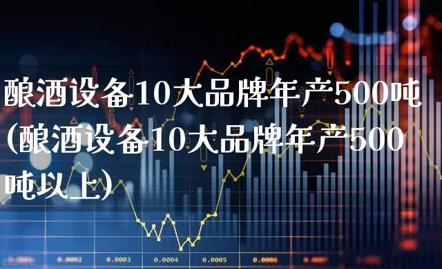 酿酒设备10大品牌年产500吨(酿酒设备10大品牌年产500吨以上)_https://www.nalian8.com_科创板_第1张