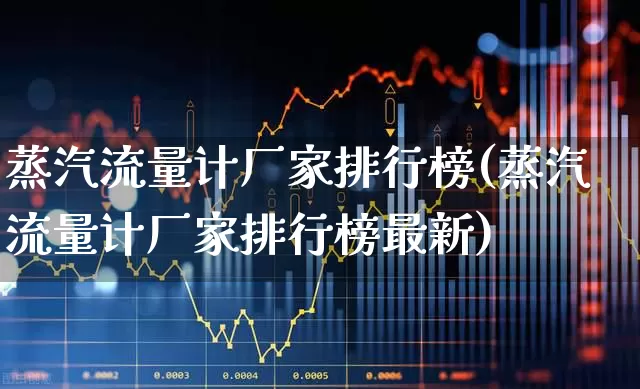 蒸汽流量计厂家排行榜(蒸汽流量计厂家排行榜最新)_https://www.nalian8.com_创业板_第1张
